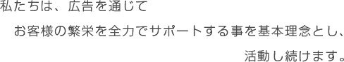 私たちは、広告を通じてお客様の繁栄を全力でサポートする事を基本理念とし、活動し続けます。